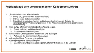 1. „Arbeit darf nicht zu affirmativ sein“
 Policy für „Openness“ klar außen vorlassen;
 Stärker beide Seiten einbeziehen
 Prioritätsstreit zwischen Newton und Leibniz mit aufnehmen als Beispiel für
vorangegangenen Veränderungsprozess in der Wissenschaft (offene vs. geschlossene
Wissenschaft)
2. nicht auf zu affirmativen methodischen Ansatz setzen
 Ansatz geändert und klarer begründet
 Forschungsraum klar eingrenzt
3. Grenzen der Öffnung stärker debattieren und aufzeigen
 Aufnahme der Grenzen in die Textanalyse
4. auf vergleichbare Forschung eingehen
5. Arbeitsperspektive berücksichtigen
 u.a. stärkere Einbeziehung des eigenen „offenen“ Schreibens in die Methodik
Feedback aus dem vorangegangenen Kolloquiumsvortrag
 