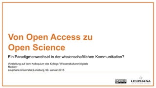 Ein Paradigmenwechsel in der wissenschaftlichen Kommunikation?
Von Open Access zu
Open Science
Vorstellung auf dem Kolloquium des Kollegs "Wissenskulturen/digitale
Medien“
Leuphana Universität Lüneburg, 09. Januar 2015
 
