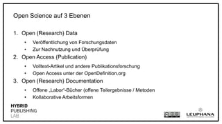 1. Open (Research) Data
• Veröffentlichung von Forschungsdaten
• Zur Nachnutzung und Überprüfung
2. Open Access (Publication)
• Volltext-Artikel und andere Publikationsforschung
• Open Access unter der OpenDefinition.org
3. Open (Research) Documentation
• Offene „Labor“-Bücher (offene Teilergebnisse / Metoden
• Kollaborative Arbeitsformen
Open Science auf 3 Ebenen
 