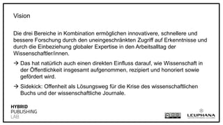 Die drei Bereiche in Kombination ermöglichen innovativere, schnellere und
bessere Forschung durch den uneingeschränkten Zugriff auf Erkenntnisse und
durch die Einbeziehung globaler Expertise in den Arbeitsalltag der
Wissenschaftler/innen.
 Das hat natürlich auch einen direkten Einfluss darauf, wie Wissenschaft in
der Öffentlichkeit insgesamt aufgenommen, rezipiert und honoriert sowie
gefördert wird.
 Sidekick: Offenheit als Lösungsweg für die Krise des wissenschaftlichen
Buchs und der wissenschaftliche Journale.
Vision
 