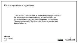 Open Access befindet sich in einer Übergangsphasen von
der reinen offenen Bereitstellung wissenschaftlicher
Publikationen (Zugang) zur umfassenden und offenen
Wissensverteilung (Zugriff) an die Gesamtgesellschaft
(Open Science).
Forschungsleitende Hypothese
 