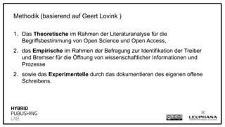 1. Das Theoretische im Rahmen der Literaturanalyse für die
Begriffsbestimmung von Open Science und Open Access,
2. das Empirische im Rahmen der Befragung zur Identifikation der Treiber
und Bremser für die Öffnung von wissenschaftlicher Informationen und
Prozesse
2. sowie das Experimentelle durch das Dokumentieren des eigenen offene
Schreibens.
Methodik (basierend auf Geert Lovink)
 