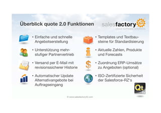 Überblick quote 2.0 Funktionen

     • Einfache und schnelle                          • Templates und Textbau-
       Angebotserstellung
                              steine für Standardisierung

     • Unterstützung mehr-                            • Aktuelle Zahlen, Produkte
       stuﬁger Partnervertrieb
                         und Forecasts

     • Versand per E-Mail mit                         • Zuordnung ERP-Umsätze
       revisionssicherer Historie
                      zu Angeboten (optional)

     • Automatischer Update                           • ISO-Zertiﬁzierte Sicherheit
       Alternativangebote bei                           der Salesforce-RZ‘s
       Auftragseingang


                          © www.salesfactory42.com
 
