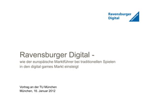 1
Ravensburger Digital -
wie der europäische Marktführer bei traditionellen Spielen
in den digital games Markt einsteigt
Vortrag an der TU München
München, 16. Januar 2012
 
