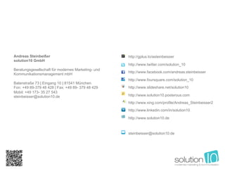 Andreas Steinbeißer                                 http://gplus.to/asteinbeisser
solution10 GmbH
                                                    http://www.twitter.com/solution_10
Beratungsgesellschaft für modernes Marketing- und
                                                    http://www.facebook.com/andreas.steinbeisser
Kommunikationsmanagement mbH
                                                    http://www.foursquare.com/solution_10
Balanstraße 73 | Eingang 10 | 81541 München
Fon: +49 89-379 48 428 | Fax: +49 89- 379 48 429    http://www.slideshare.net/solution10
Mobil: +49 173- 35 27 543
steinbeisser@solution10.de                          http://www.solution10.posterous.com

                                                    http://www.xing.com/profile/Andreas_Steinbeisser2

                                                    http://www.linkedin.com/in/solution10

                                                    http://www.solution10.de



                                                    steinbeisser@solution10.de
 