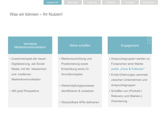 solution10         Branchen       Leistung     Position       Prozess         Referenzen




Was wir können – Ihr Nutzen!




                                                                                                                  !
        Vernetzte
                                                   Werte schaffen                        Engagement
   Markenkommunikation


•  Zusammenspiel der neuen                  •  Markenausrichtung und            •  Anspruchsgruppen werden zu
 Digitalisierung, wie Social                 Positionierung sowie                 Fürsprecher einer Marke:
 Media, mit der klassischen                  Entwicklung eines CI-                echte „Fans & Follower“
 und modernen                                Grundkonzeptes                     •  Echte Erfahrungen sammeln
 Markenkommunikation                                                              zwischen Unternehmen und

                                            •  Wertschöpfungsprozesse             Anspruchsgruppen

•  360 grad Perspektive                      identifizieren & umsetzen          •  Schaffen von (Produkt-)
                                                                                  Relevanz und (Marken-)

                                            •  Überprüfbare KPIs definieren       Orientierung
 