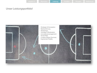 solution10        Branchen         Leistung   Position   Prozess   Referenzen




Unser Leistungsportfolio!




                                 •    Strategie & Konzeption
                                 •    Markenführung
                                 •    Workshops
                                 •    Vorträge & Moderation
                                 •    Innovationsmanagement:
                                      Social Web,
                                      Location Based Services,
                                      Augmented Reality
 
