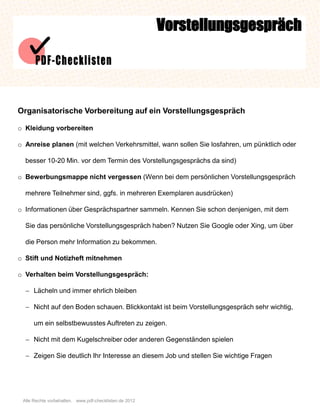 Vorstellungsgespräch




Organisatorische Vorbereitung auf ein Vorstellungsgespräch

o Kleidung vorbereiten

o Anreise planen (mit welchen Verkehrsmittel, wann sollen Sie losfahren, um pünktlich oder

  besser 10-20 Min. vor dem Termin des Vorstellungsgesprächs da sind)

o Bewerbungsmappe nicht vergessen (Wenn bei dem persönlichen Vorstellungsgespräch

  mehrere Teilnehmer sind, ggfs. in mehreren Exemplaren ausdrücken)

o Informationen über Gesprächspartner sammeln. Kennen Sie schon denjenigen, mit dem

  Sie das persönliche Vorstellungsgespräch haben? Nutzen Sie Google oder Xing, um über

  die Person mehr Information zu bekommen.

o Stift und Notizheft mitnehmen

o Verhalten beim Vorstellungsgespräch:

   Lächeln und immer ehrlich bleiben

   Nicht auf den Boden schauen. Blickkontakt ist beim Vorstellungsgespräch sehr wichtig,

      um ein selbstbewusstes Auftreten zu zeigen.

   Nicht mit dem Kugelschreiber oder anderen Gegenständen spielen

   Zeigen Sie deutlich Ihr Interesse an diesem Job und stellen Sie wichtige Fragen




 Alle Rechte vorbehalten. www.pdf-checklisten.de 2012
 