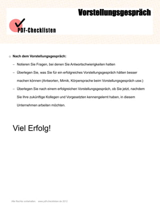 Vorstellungsgespräch




o Nach dem Vorstellungsgespräch:

   Notieren Sie Fragen, bei denen Sie Antwortschwierigkeiten hatten

   Überlegen Sie, was Sie für ein erfolgreiches Vorstellungsgespräch hätten besser

      machen können (Antworten, Mimik, Körpersprache beim Vorstellungsgespräch usw.)

   Überlegen Sie nach einem erfolgreichen Vorstellungsgespräch, ob Sie jetzt, nachdem

      Sie Ihre zukünftige Kollegen und Vorgesetzten kennengelernt haben, in diesem

      Unternehmen arbeiten möchten.




  Viel Erfolg!




 Alle Rechte vorbehalten. www.pdf-checklisten.de 2012
 