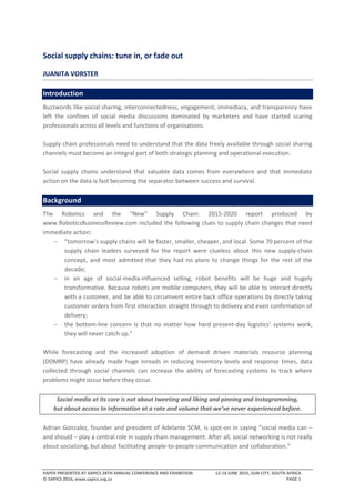 PAPER PRESENTED AT SAPICS 38TH ANNUAL CONFERENCE AND EXHIBITION 12-14 JUNE 2015, SUN CITY, SOUTH AFRICA
© SAPICS 2016, www.sapics.org.za PAGE 1
Social supply chains: tune in, or fade out
JUANITA VORSTER
Introduction
Buzzwords like social sharing, interconnectedness, engagement, immediacy, and transparency have
left the confines of social media discussions dominated by marketers and have started scaring
professionals across all levels and functions of organisations.
Supply chain professionals need to understand that the data freely available through social sharing
channels must become an integral part of both strategic planning and operational execution.
Social supply chains understand that valuable data comes from everywhere and that immediate
action on the data is fast becoming the separator between success and survival.
Background
The Robotics and the “New” Supply Chain: 2015-2020 report produced by
www.RoboticsBusinessReview.com included the following clues to supply chain changes that need
immediate action:
- “tomorrow’s supply chains will be faster, smaller, cheaper, and local. Some 70 percent of the
supply chain leaders surveyed for the report were clueless about this new supply-chain
concept, and most admitted that they had no plans to change things for the rest of the
decade;
- in an age of social-media-influenced selling, robot benefits will be huge and hugely
transformative. Because robots are mobile computers, they will be able to interact directly
with a customer, and be able to circumvent entire back office operations by directly taking
customer orders from first interaction straight through to delivery and even confirmation of
delivery;
- the bottom-line concern is that no matter how hard present-day logistics’ systems work,
they will never catch up.”
While forecasting and the increased adoption of demand driven materials resource planning
(DDMRP) have already made huge inroads in reducing inventory levels and response times, data
collected through social channels can increase the ability of forecasting systems to track where
problems might occur before they occur.
Social media at its core is not about tweeting and liking and pinning and instagramming,
but about access to information at a rate and volume that we’ve never experienced before.
Adrian Gonzalez, founder and president of Adelante SCM, is spot-on in saying “social media can –
and should – play a central role in supply chain management. After all, social networking is not really
about socializing, but about facilitating people-to-people communication and collaboration.”
 