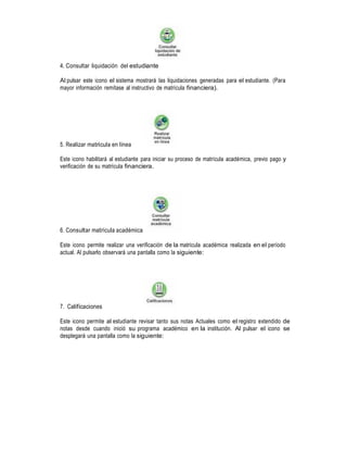 4. Consultar liquidación del estudiante
Al pulsar este icono el sistema mostrará las liquidaciones generadas para el estudiante. (Para
mayor información remítase al instructivo de matrícula financiera).

5. Realizar matricula en línea
Este icono habilitará al estudiante para iniciar su proceso de matrícula académica, previo pago y
verificación de su matrícula financiera.

6. Consultar matrícula académica
Este icono permite realizar una verificación de la matricula académica realizada en el período
actual. Al pulsarlo observará una pantalla como la siguiente:

7. Calificaciones
Este icono permite al estudiante revisar tanto sus notas Actuales como el registro extendido de
notas desde cuando inició su programa académico en la institución. Al pulsar el icono se
desplegará una pantalla como la siguiente:

 