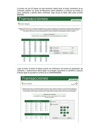 La primera vez que UD ingrese con este mecanismo deberá hacer el cambio nuevamente de su
contraseña pulsando con ayuda del Mouse los valores alfabéticos y numéricos que tendrá su
nueva contraseña y además deben confirmarla, luego de que lo realice debe pulsar el botón
ENVIAR.

Luego de hecho el cambio el sistema enviará una confirmación del proceso de actualización de
contraseña. Y posteriormente deberá digitar con el teclado nuevamente su USUARIO y utilizando
el Mouse digitar la equivalencia numérica de su CONTRASEÑA.

 