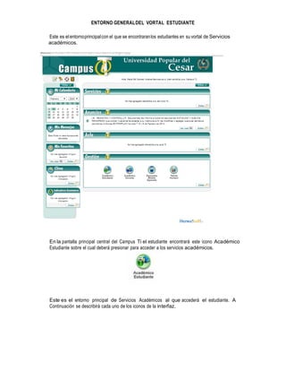 ENTORNO GENERAL DEL VORTAL ESTUDIANTE
Este es el entorno principal con el que se encontraran los estudiantes en su vortal de Servicios
académicos.

En la pantalla principal central del Campus Ti el estudiante encontrará este icono Académico
Estudiante sobre el cual deberá presionar para acceder a los servicios académicos.

Este es el entorno principal de Servicios Académicos al que accederá el estudiante. A
Continuación se describirá cada uno de los iconos de la interfaz.

 