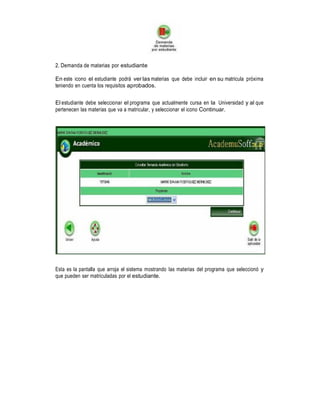 2. Demanda de materias por estudiante
En este icono el estudiante podrá ver las materias que debe incluir en su matricula próxima
teniendo en cuenta los requisitos aprobados.
El estudiante debe seleccionar el programa que actualmente cursa en la Universidad y al que
pertenecen las materias que va a matricular, y seleccionar el icono Continuar.

Esta es la pantalla que arroja el sistema mostrando las materias del programa que seleccionó y
que pueden ser matriculadas por el estudiante.

 