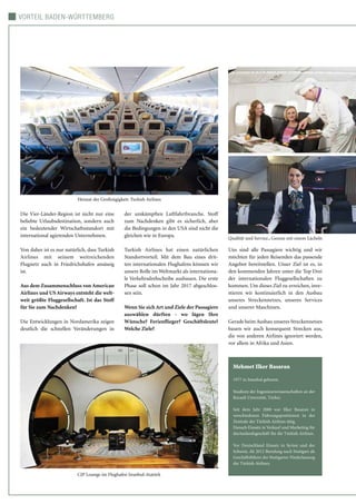 Vorteil Baden-Württemberg
Die Vier-Länder-Region ist nicht nur eine
beliebte Urlaubsdestination, sondern auch
ein bedeutender Wirtschaftsstandort mit
international agierenden Unternehmen.
Von daher ist es nur natürlich, dass Turkish
Airlines mit seinem weitreichenden
Flugnetz auch in Friedrichshafen ansässig
ist.
Aus dem Zusammenschluss von American
Airlines und US Airways entsteht die welt-
weit größte Fluggesellschaft. Ist das Stoff
für Sie zum Nachdenken?
Die Entwicklungen in Nordamerika zeigen
deutlich die schnellen Veränderungen in
der umkämpften Luftfahrtbranche. Stoff
zum Nachdenken gibt es sicherlich, aber
die Bedingungen in den USA sind nicht die
gleichen wie in Europa.
Turkish Airlines hat einen natürlichen
Standortvorteil. Mit dem Bau eines drit-
ten internationalen Flughafens können wir
unsere Rolle im Weltmarkt als internationa-
le Verkehrsdrehscheibe ausbauen. Die erste
Phase soll schon im Jahr 2017 abgeschlos-
sen sein.
Wenn Sie sich Art und Ziele der Passagiere
auswählen dürften - wo lägen Ihre
Wünsche? Ferienflieger? Geschäftsleute?
Welche Ziele?
Uns sind alle Passagiere wichtig und wir
möchten für jeden Reisenden das passende
Angebot bereitstellen. Unser Ziel ist es, in
den kommenden Jahren unter die Top Drei
der internationalen Fluggesellschaften zu
kommen. Um dieses Ziel zu erreichen, inve-
stieren wir kontinuierlich in den Ausbau
unseres Streckennetzes, unseres Services
und unserer Maschinen.
Gerade beim Ausbau unseres Streckennetzes
bauen wir auch konsequent Strecken aus,
die von anderen Airlines ignoriert werden,
vor allem in Afrika und Asien.
Mehmet Ilker Basaran
1977 in Istanbul geboren.
Studium der Ingenieurswissenschaften an der
Kocaeli Unversität, Türkei.
Seit dem Jahr 2000 war Ilker Basaran in
verschiedenen Führungspositionen in der
Zentrale der Türkish Airlines tätig.
Danach Einsatz in Verkauf und Marketing für
dasAuslandsgeschäft für die Türkish Airlines.
Vor Deutschland Einsatz in Syrien und der
Schweiz. Ab 2012 Berufung nach Stuttgart als
Geschäftsführer der Stuttgarter Niederlassung
der Türkish Airlines.
CIP Lounge im Flughafen Istanbul-Atatürk
 