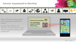 Schwerin | 08.10.2014 
Szenario: myspotworld im Web Shop 
Direkt nach einen Kauftransaktion 
kann myspotworld eingebunden 
werden. 
Entweder über direkten Link 
oder aber als 2D Barcode der direkt 
mit der myspotworld APP gescannt 
werden kann 
Thank you for your Purchsase 
Your myspotworld 
voucher is : ACDFG 
scan it or send 
directly to myspotworld 
 