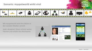 Schwerin | 08.10.2014 
Szenario: myspotworld wirkt viral 
Mit myspotworld wird ihre Aktion in 
den sozialen Medien verteilt. 
Jeder akzeptiert Share schützt weiter 
Flächen und erhöht ihre Reichweite 
I saved a piece of 
the world 
with my last 
Shoppping event 
with XXX corp. 
 