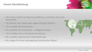 Schwerin | 08.10.2014 
Unsere Dienstleistung 
• Wir haben Zugriff auf Naturschutzflächen und bieten Ihnen die 
Patenschaft. 
• Sie können auch lokale oder eigene Projekte fördern! 
• Wir erstellen die GreenCoins 
• Wir erstellen die GreenSpots – maßgeschneidert 
• Wir erstellen eine individuelle Darstellung 
• Wir erstellen optional eine individuelle App. 
• Wir sorgen für einen reibungslosen technischen Ablauf. 
 