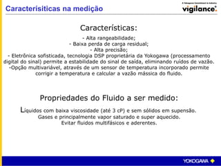 Caracterísiticas na medição
Características:
- Alta rangeabilidade;
- Baixa perda de carga residual;
- Alta precisão;
- Eletrônica sofisticada, tecnologia DSP proprietária da Yokogawa (processamento
digital do sinal) permite a estabilidade do sinal de saída, eliminando ruídos de vazão.
-Opção multivariável, através de um sensor de temperatura incorporado permite
corrigir a temperatura e calcular a vazão mássica do fluido.
Propriedades do Fluido a ser medido:
Líquidos com baixa viscosidade (até 3 cP) e sem sólidos em supensão.
Gases e principalmente vapor saturado e super aquecido.
Evitar fluidos multifásicos e aderentes.
 
