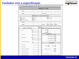Cuidados com a especificação
Medição de Vazão
Cliente:
Projeto: Responsável:
MEDIDOR DE VAZÃO TIPO VÓRTEX
Standard BRAIN FIELDBUS
Multivariável / MV HART
Serviço:
Fluido: Est. Físico: Gás Líquido Vapor
DADOS DO PROCESSO
Unid. de
Eng. CONEXÃO AO PROCESSO (ANSI ou DIN e classe de pres.)
Vazão : Normal Wafer
Min.
Máx. Flange
Ex.: flange ANSI 150#; w afer DIN PN 40
Pressão : Min. CLASSIFICAÇÃO DA ÁREA
Máx.
À Prova de explosão
Temperatura : Normal
Min. Área não Classificada
Máx.
Segur. intrínsica
% Sólidos em Suspensão : Sim
Não CONVERSOR
Densidade :
Integral Remoto
Viscosidade :
Diâmetro da Tubulação : Indicação Local: Sim
Conexão Tipo Classe : Não
Trecho reto disponível :
Compr. do Cabo: m.
Material da Tubulação :
 