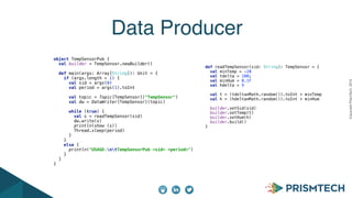 CopyrightPrismTech,2015
Data Producer
 
 
object TempSensorPub { 
val builder = TempSensor.newBuilder() 
 
def main(args: Array[String]): Unit = { 
if (args.length > 1) { 
val sid = args(0) 
val period = args(1).toInt 
 
val topic = Topic[TempSensor]("TempSensor") 
val dw = DataWriter[TempSensor](topic) 
 
while (true) { 
val s = readTempSensor(sid) 
dw.write(s) 
println(show (s)) 
Thread.sleep(period) 
} 
} 
else { 
println("USAGE:ntTempSensorPub <sid> <period>") 
} 
} 
} 
def readTempSensor(sid: String): TempSensor = { 
val minTemp = -20 
val tdelta = 100; 
val minHum = 0.1F 
val hdelta = 9 
 
val t = (tdelta*Math.random()).toInt + minTemp 
val h = (hdelta*Math.random()).toInt + minHum 
 
builder.setSid(sid) 
builder.setTemp(t) 
builder.setHum(h) 
builder.build() 
} 
 