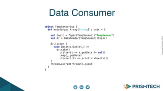 CopyrightPrismTech,2015
Data Consumer
 
object TempSensorSub { 
def main(args: Array[String]): Unit = { 
 
val topic = Topic[TempSensor]("TempSensor") 
val dr = DataReader[TempSensor](topic) 
 
dr.listen { 
case DataAvailable(_) => 
dr.take() 
.filter(s => s.getData != null) 
.map(_.getData) 
.foreach(ts => println(show(ts))) 
} 
Thread.currentThread().join() 
} 
} 
 