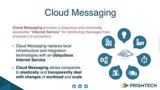 CopyrightPrismTech,2014
Cloud Messaging replaces local
infrastructure and integration
technologies with an Ubiquitous
Internet Service
Cloud Messaging allows companies
to elastically and transparently deal
with changes of workload and scale
Cloud Messaging
Cloud Messaging provides a ubiquitous and universally
accessible “Internet Service” for distributing messages from
producers to consumers
 