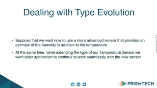 CopyrightPrismTech,2015
Suppose that we want now to use a more advanced sensor that provides an
estimate of the humidity in addition to the temperature
At the same time, while extending the type of our Temperature Sensor we
want older application to continue to work seamlessly with the new sensor
Dealing with Type Evolution
 