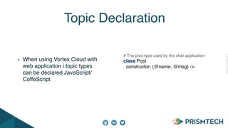 CopyrightPrismTech,2014
When using Vortex Cloud with
web application i topic types
can be declared JavaScript/
CoffeScript
Topic Declaration
# The post type used by the chat application
class Post
constructor: (@name, @msg) ->
 