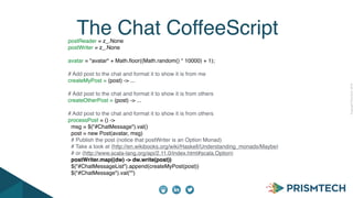 CopyrightPrismTech,2014
The Chat CoffeeScriptpostReader = z_.None
postWriter = z_.None
avatar = "avatar" + Math.ﬂoor((Math.random() * 10000) + 1);
# Add post to the chat and format it to show it is from me
createMyPost = (post) -> ...
# Add post to the chat and format it to show it is from others
createOtherPost = (post) -> ...
# Add post to the chat and format it to show it is from others
processPost = () ->
msg = $("#ChatMessage").val()
post = new Post(avatar, msg)
# Publish the post (notice that postWriter is an Option Monad)
# Take a look at (http://en.wikibooks.org/wiki/Haskell/Understanding_monads/Maybe)
# or (http://www.scala-lang.org/api/2.11.0/index.html#scala.Option)
postWriter.map((dw) -> dw.write(post))
$("#ChatMessageList").append(createMyPost(post))
$("#ChatMessage").val("")
 