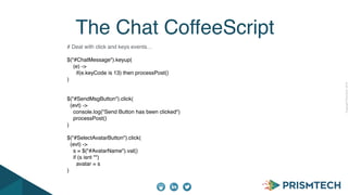 CopyrightPrismTech,2014
The Chat CoffeeScript
# Deal with click and keys events…
$("#ChatMessage").keyup(
(e) ->
if(e.keyCode is 13) then processPost()
)
$("#SendMsgButton").click(
(evt) ->
console.log("Send Button has been clicked")
processPost()
)
$("#SelectAvatarButton").click(
(evt) ->
s = $("#AvatarName").val()
if (s isnt "")
avatar = s
)
 