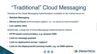 CopyrightPrismTech,2014
Virtually all the Cloud Messaging implementation available on the market focus on:
Reliable Messaging
Device-to-Cloud communication pattern, i.e., no cloud no communication
Low update rates
Additionally, a large set of Cloud Messaging implementations impose:
HTTP-based communication, e.g. Amazon SQS
Limit on message payload
Limit on deployment across “regions”
Limit on the Deployment/Licensing model, e.g. no OEM options
“Traditional” Cloud Messaging
 