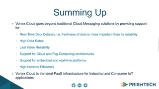 CopyrightPrismTech,2014
Vortex Cloud goes beyond traditional Cloud Messaging solutions by providing support
for:
- Real-Time Data Delivery, i.e. freshness of data is more important than its reliability
- High Data Rates
- Last Value Reliability
- Support for Cloud and Fog Computing architectures
- Support for embedded and real-time platforms
- High Network Efﬁciency
Vortex Cloud is the ideal PaaS infrastructure for Industrial and Consumer IoT
applications
Summing Up
 