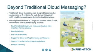 CopyrightPrismTech,2014
“Traditional” Cloud messaging was designed to address the
requirements of IT systems. As such its main focus is on
highly reliable messaging and device-to-cloud interactions
The surge of the Internet of Things has posed a series of new
requirements for Cloud Messaging, such as:
- Real-Time Data Delivery, i.e. freshness of data is more
important than its reliability
- High Data Rates
- Last Value Reliability
- Support for Cloud and Fog Computing architectures
- Support for embedded and real-time platforms
- Network Efﬁciency
Beyond Traditional Cloud Messaging?
 