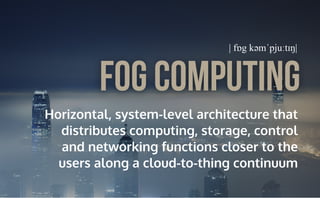 Horizontal, system-level architecture that
distributes computing, storage, control
and networking functions closer to the
users along a cloud-to-thing continuum
Fog Computing
| fɒg kəmˈpjuːtɪŋ|
 