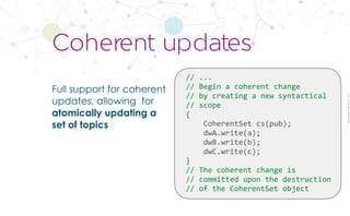 CopyrightPrismTech,2017
Full support for coherent
updates, allowing for
atomically updating a
set of topics
Coherent updates
//	...	
//	Begin	a	coherent	change	
//	by	creating	a	new	syntactical		
//	scope	
{	
				CoherentSet	cs(pub);	
				dwA.write(a);	
				dwB.write(b);	
				dwC.write(c);	
}	
//	The	coherent	change	is		
//	committed	upon	the	destruction	
//	of	the	CoherentSet	object
 