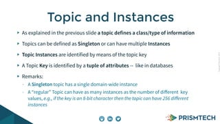 CopyrightPrismTech,2014
As explained in the previous slide a topic defines a class/type of information
Topics can be defined as Singleton or can have multiple Instances
Topic Instances are identified by means of the topic key
A Topic Key is identified by a tuple of attributes -- like in databases
Remarks:
- A Singleton topic has a single domain-wide instance
- A “regular” Topic can have as many instances as the number of diﬀerent key
values, e.g., if the key is an 8-bit character then the topic can have 256 diﬀerent
instances
Topic and Instances
 