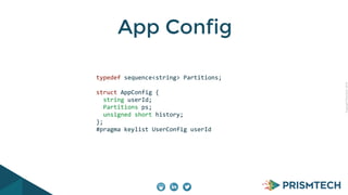CopyrightPrismTech,2014
App Config
	
  	
  	
  	
  typedef	
  sequence<string>	
  Partitions;	
  
!
	
  	
  	
  	
  struct	
  AppConfig	
  {	
  
	
  	
  	
  	
  	
  	
  string	
  userId;	
  
	
  	
  	
  	
  	
  	
  Partitions	
  ps;	
  
	
  	
  	
  	
  	
  	
  unsigned	
  short	
  history;	
  
	
  	
  	
  	
  };	
  	
  	
  
	
  	
  	
  	
  #pragma	
  keylist	
  UserConfig	
  userId	
  
 