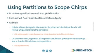 CopyrightPrismTech,2014
In summary partitions are used to scope information
Each user will “join” a partition for each followed party
Example:
- If @drx follows @magneto, @wolverine, @cyclops and @mistique then he will
receive ChirpActions from the partitions:
• chirp:@magneto, chirp:@wolverine, chirp:@cyclops and chirp:@mistique
- On the other hand, regardless of the people that follows @wolverine he will always
and only write ChirpActions in the partitions
• chirp:@wolverine
Using Partitions to Scope Chirps
 