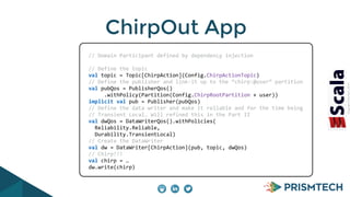 CopyrightPrismTech,2014
ChirpOut App
	
  	
  	
  	
  	
  	
  //	
  Domain	
  Participant	
  defined	
  by	
  dependency	
  injection	
  
	
  	
  	
  	
  	
  	
  	
  
	
  	
  	
  	
  	
  	
  //	
  Define	
  the	
  topic	
  
	
  	
  	
  	
  	
  	
  val	
  topic	
  =	
  Topic[ChirpAction](Config.ChirpActionTopic)	
  
	
  	
  	
  	
  	
  	
  //	
  Define	
  the	
  publisher	
  and	
  link-­‐it	
  up	
  to	
  the	
  “chirp:@user”	
  partition	
  
	
  	
  	
  	
  	
  	
  val	
  pubQos	
  =	
  PublisherQos()	
  
	
  	
  	
  	
  	
  	
  	
  	
  	
  	
  	
  .withPolicy(Partition(Config.ChirpRootPartition	
  +	
  user))	
  
	
  	
  	
  	
  	
  	
  implicit	
  val	
  pub	
  =	
  Publisher(pubQos)	
  
	
  	
  	
  	
  	
  	
  //	
  Define	
  the	
  data	
  writer	
  and	
  make	
  it	
  reliable	
  and	
  for	
  the	
  time	
  being	
  
	
  	
  	
  	
  	
  	
  //	
  Transient	
  Local…	
  Will	
  refined	
  this	
  in	
  the	
  Part	
  II	
  
	
  	
  	
  	
  	
  	
  val	
  dwQos	
  =	
  DataWriterQos().withPolicies(	
  
	
  	
  	
  	
  	
  	
  	
  	
  Reliability.Reliable,	
  
	
  	
  	
  	
  	
  	
  	
  	
  Durability.TransientLocal)	
  
	
  	
  	
  	
  	
  	
  //	
  Create	
  the	
  DataWriter	
  
	
  	
  	
  	
  	
  	
  val	
  dw	
  =	
  DataWriter[ChirpAction](pub,	
  topic,	
  dwQos)	
  
	
  	
  	
  	
  	
  	
  //	
  Chirp!!!	
  
	
  	
  	
  	
  	
  	
  val	
  chirp	
  =	
  …	
  
	
  	
  	
  	
  	
  	
  dw.write(chirp)
 