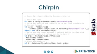 CopyrightPrismTech,2014
ChirpIn
	
  	
  	
  	
  	
  	
  //	
  Domain	
  Participant	
  defined	
  by	
  dependency	
  injection	
  
	
  	
  	
  	
  	
  	
  	
  
	
  	
  	
  	
  	
  	
  //	
  Define	
  the	
  topic	
  
	
  	
  	
  	
  	
  	
  val	
  topic	
  =	
  Topic[ChirpAction](Config.ChirpActionTopic)	
  
	
  	
  	
  	
  	
  	
  //	
  Define	
  the	
  subscribe	
  and	
  link-­‐it	
  up	
  to	
  the	
  partition	
  associated	
  to	
  
	
  	
  	
  	
  	
  	
  //	
  the	
  user	
  followed	
  
	
  	
  	
  	
  	
  	
  val	
  subQos	
  =	
  PublisherQos()	
  
	
  	
  	
  	
  	
  	
  	
  	
  	
  	
  	
  .withPolicy(Partition(followerList.map(Config.ChirpRootPartition	
  +	
  _))	
  
	
  	
  	
  	
  	
  	
  implicit	
  val	
  sub	
  =	
  Subscriber(subQos)	
  
	
  	
  	
  	
  	
  	
  //	
  Define	
  the	
  data	
  reader	
  and	
  make	
  it	
  reliable	
  and	
  for	
  the	
  time	
  being	
  
	
  	
  	
  	
  	
  	
  //	
  Transient	
  Local…	
  Will	
  refined	
  this	
  in	
  the	
  Part	
  II	
  
	
  	
  	
  	
  	
  	
  val	
  drQos	
  =	
  DataReaderQos().withPolicies(	
  
	
  	
  	
  	
  	
  	
  	
  	
  Reliability.Reliable,	
  
	
  	
  	
  	
  	
  	
  	
  	
  Durability.TransientLocal)	
  
	
  	
  	
  	
  	
  	
  //	
  Create	
  the	
  DataWriter	
  
	
  	
  	
  	
  	
  	
  val	
  dr	
  =	
  DataReader[ChirpAction](sub,	
  topic,	
  drQos)	
  
 