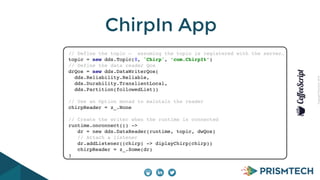 CopyrightPrismTech,2014
ChirpIn App
// Define the topic — assuming the topic is registered with the server…!
topic = new dds.Topic(0, 'Chirp', ‘com.ChirpIt’)!
// Define the data reader Qos!
drQos = new dds.DataWriterQos(!
dds.Reliability.Reliable, !
dds.Durability.TranslientLocal,!
dds.Partition(followedList))!
!
// Use an Option monad to maintain the reader!
chirpReader = z_.None!
!
// Create the writer when the runtime is connected!
runtime.onconnect(() ->!
dr = new dds.DataReader(runtime, topic, dwQos)!
// Attach a listener!
dr.addListener((chirp) -> diplayChirp(chirp))!
chirpReader = z_.Some(dr)!
)
 