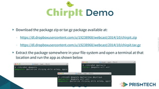 CopyrightPrismTech,2014
$ ./chirpOut @wolverin
chirp>> @magneto will win!$ ./chirpOut @magneto
@magneto>> @wolverine chirping while asleep… again!
Download the package zip or tar.gz package available at:
- https://dl.dropboxusercontent.com/u/19238968/webcast/2014/10/chirpit.zip
- https://dl.dropboxusercontent.com/u/19238968/webcast/2014/10/chirpit.tar.gz
Extract the package somewhere in your file-system and open a terminal at that
location and run the app as shown below
ChirpIt Demo
$ ./chirpIn @magneto @wolverinse @mystique
@wolverin>> @magneto will win!
@magneto>> @wolverine chirping while asleep… again!
 