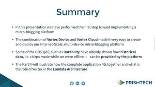 CopyrightPrismTech,2014
In this presentation we have performed the first step toward implementing a
micro-blogging platform
The combination of Vortex Device and Vortex Cloud made it very easy to create
and deploy our Internet-Scale, multi-device micro-blogging platform
Some of the DDS QoS, such as Durability have already shown how historical
data, i.e. chirps made while we were oﬀline — can be provided by the platform
The Part II will illustrate how the complete application fits together and what is
the role of Vortex in the Lambda Architecture
Summary
 