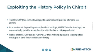 Copyright PrismTech, 2014 
Exploiting the History Policy in ChirpIt 
The HISTORY QoS can be leveraged to automatically provide Chirps to late 
joiners 
In other terms, depending on applications settings, VORTEX can be leveraged to 
automatically provide an application with the last n chirps produced 
Notice that HISTORY can be “DURABLE” thus making it possible to completely 
decouple in time the availability of history 
 