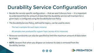 Copyright PrismTech, 2014 
Durability Service Configuration 
Beside the service specific configuration — that we won’t discuss here — it is important 
to understand that the amount of data that the durability service will maintain for a 
given topic is configured using the DurabilityService Policy 
The DurabilityService Policy, defined for topics, can be used to store: 
- The last n samples for each topic instance 
- All samples ever produced for a given Topic (across all its instances) 
Resource constraints can also be specified to limit the maximum amount of data taken 
by a topic 
NOTE: beware that when you dispose an instance its data is removed from the 
Durability Service 
 