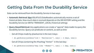 Copyright PrismTech, 2014 
Getting Data From the Durability Service 
Data can be retrieved from the Durability Service in two ways 
Automatic Retrieval: Non VOLATILES DataReaders automatically receive a set of 
historical data. How much data is received depends on the DR HISTORY setting and the 
Durability Service (or DW for TRANSIENT_LOCAL) historical settings 
Query-Based Retrieval: Any applications can create a “special” data reader to query the 
Durability Service. Query can predicate on content, as well as time 
- Get all Chirps made by @wolverine in the last 2 days: 
• dr.getHistoricalData(“uid = ‘@wolverine’”, now() - 2 days, now()) 
- Get all Chirps containing the #hashtag “#xmen” in the last day: 
• dr.getHistoricalData(“msg like ‘*#xmen*’”, now() - 1 day, now()) 
 