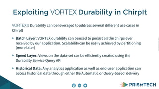 Copyright PrismTech, 2014 
Exploiting VORTEX Durability in ChirpIt 
VORTEX’s Durability can be leveraged to address several different use cases in 
ChirpIt 
Batch Layer: VORTEX durability can be used to persist all the chirps ever 
received by our application. Scalability can be easily achieved by partitioning 
(more later) 
Speed Layer: Views on the data-set can be efficiently created using the 
Durability Service Query API 
Historical Data: Any analytics application as well as end-user application can 
access historical data through either the Automatic or Query-based delivery 
 