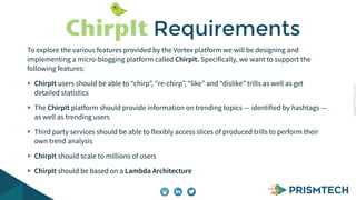 Copyright PrismTech, 2014 
ChirpIt Requirements 
To explore the various features provided by the Vortex platform we will be designing and 
implementing a micro-blogging platform called ChirpIt. Specifically, we want to support the 
following features: 
ChirpIt users should be able to “chirp”, “re-chirp”, “like” and “dislike” trills as well as get 
detailed statistics 
The ChirpIt platform should provide information on trending topics — identified by hashtags — 
as well as trending users 
Third party services should be able to flexibly access slices of produced trills to perform their 
own trend analysis 
ChirpIt should scale to millions of users 
ChirpIt should be based on a Lambda Architecture 
 