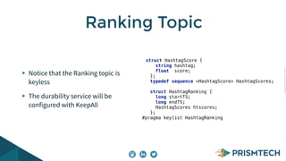Copyright PrismTech, 2014 
Ranking Topic 
Notice that the Ranking topic is 
keyless 
The durability service will be 
configured with KeepAll 
struct HashtagScore { 
string hashtag; 
float score; 
}; 
typedef sequence <HashtagScore> HashtagScores; 
struct HashtagRanking { 
long startTS; 
long endTS; 
HashtagScores htscores; 
}; 
#pragma keylist HashtagRanking 
 